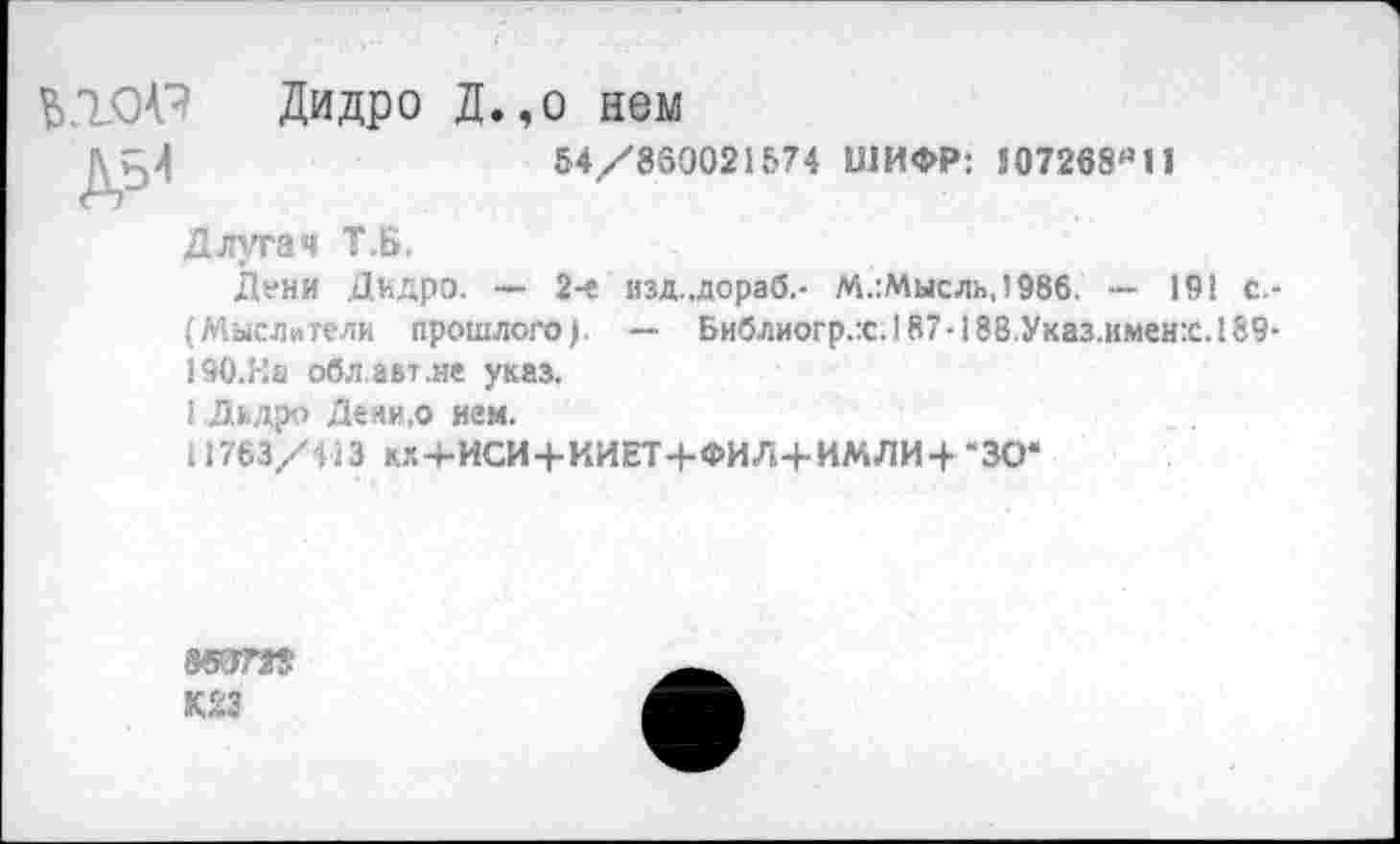 ﻿Ь.ЮР Дидро Д.,о нем
54/860021574 ШИФР: 507268(’11
Длугач Т.Б.
Дени Дидро. — 2-е изд..дораб.- М.:Мысль,!986. — 191 с.-(Мыслители прошлого). — Библиогр.х. 187-188.Указ.имен:с. 189-19О.На облает.не указ.
1 Дидро Деяи.о нем.
11763/413 КХ4-ИСИ+ИИЕТ+ФИЛ+ИМЛИ-4- ‘30*
К23